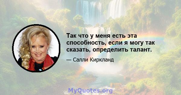 Так что у меня есть эта способность, если я могу так сказать, определить талант.