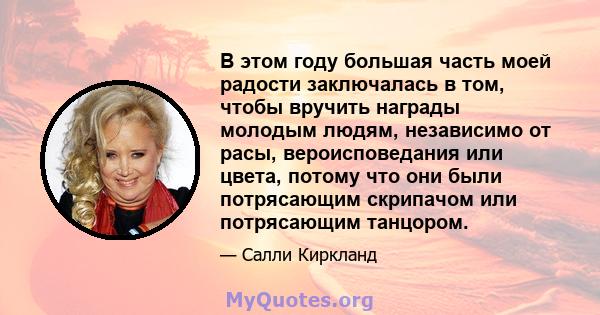 В этом году большая часть моей радости заключалась в том, чтобы вручить награды молодым людям, независимо от расы, вероисповедания или цвета, потому что они были потрясающим скрипачом или потрясающим танцором.