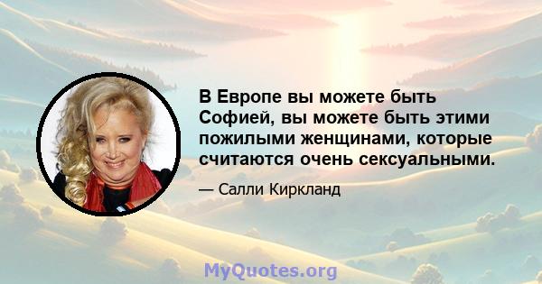 В Европе вы можете быть Софией, вы можете быть этими пожилыми женщинами, которые считаются очень сексуальными.