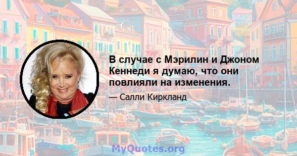 В случае с Мэрилин и Джоном Кеннеди я думаю, что они повлияли на изменения.