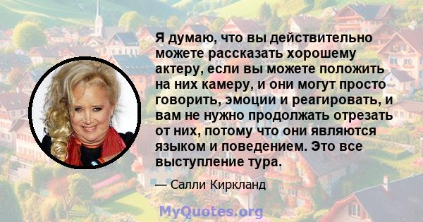 Я думаю, что вы действительно можете рассказать хорошему актеру, если вы можете положить на них камеру, и они могут просто говорить, эмоции и реагировать, и вам не нужно продолжать отрезать от них, потому что они