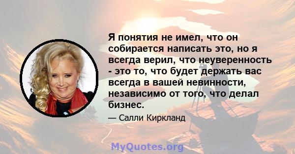 Я понятия не имел, что он собирается написать это, но я всегда верил, что неуверенность - это то, что будет держать вас всегда в вашей невинности, независимо от того, что делал бизнес.