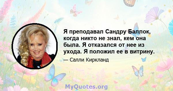 Я преподавал Сандру Баллок, когда никто не знал, кем она была. Я отказался от нее из ухода. Я положил ее в витрину.