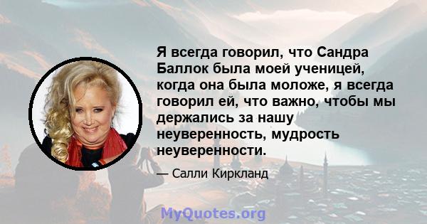 Я всегда говорил, что Сандра Баллок была моей ученицей, когда она была моложе, я всегда говорил ей, что важно, чтобы мы держались за нашу неуверенность, мудрость неуверенности.