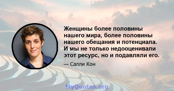 Женщины более половины нашего мира, более половины нашего обещания и потенциала. И мы не только недооценивали этот ресурс, но и подавляли его.