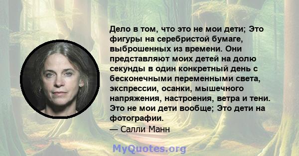 Дело в том, что это не мои дети; Это фигуры на серебристой бумаге, выброшенных из времени. Они представляют моих детей на долю секунды в один конкретный день с бесконечными переменными света, экспрессии, осанки,