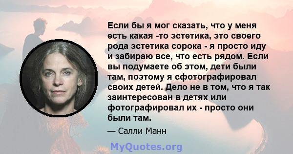 Если бы я мог сказать, что у меня есть какая -то эстетика, это своего рода эстетика сорока - я просто иду и забираю все, что есть рядом. Если вы подумаете об этом, дети были там, поэтому я сфотографировал своих детей.