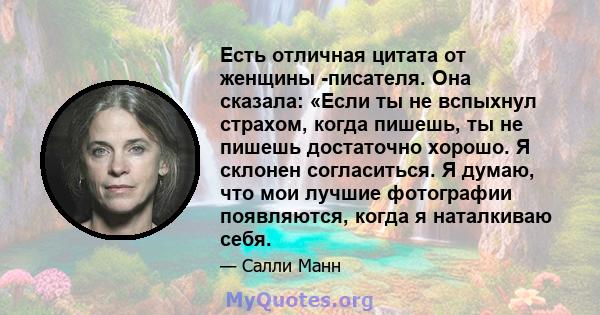 Есть отличная цитата от женщины -писателя. Она сказала: «Если ты не вспыхнул страхом, когда пишешь, ты не пишешь достаточно хорошо. Я склонен согласиться. Я думаю, что мои лучшие фотографии появляются, когда я