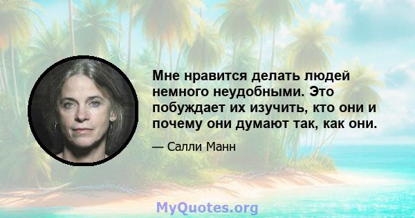 Мне нравится делать людей немного неудобными. Это побуждает их изучить, кто они и почему они думают так, как они.