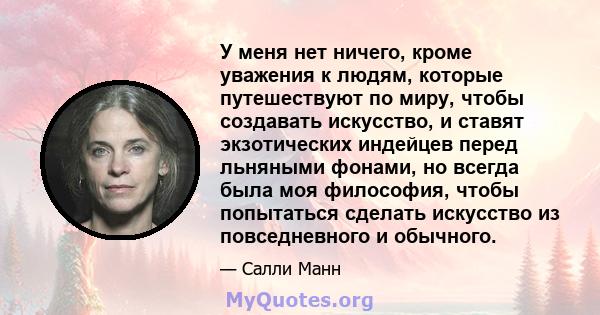 У меня нет ничего, кроме уважения к людям, которые путешествуют по миру, чтобы создавать искусство, и ставят экзотических индейцев перед льняными фонами, но всегда была моя философия, чтобы попытаться сделать искусство