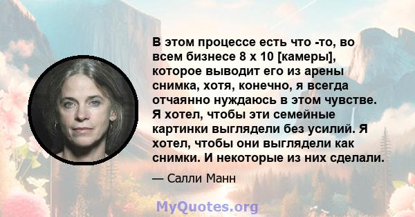 В этом процессе есть что -то, во всем бизнесе 8 x 10 [камеры], которое выводит его из арены снимка, хотя, конечно, я всегда отчаянно нуждаюсь в этом чувстве. Я хотел, чтобы эти семейные картинки выглядели без усилий. Я