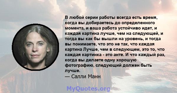 В любой серии работы всегда есть время, когда вы добираетесь до определенного момента, и ваша работа устойчиво идет, и каждая картина лучше, чем на следующей, и тогда вы как бы вышли на уровень, и тогда вы понимаете,