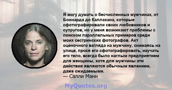 Я могу думать о бесчисленных мужчинах, от Боннарда до Каллахана, которые сфотографировали своих любовников и супругов, но у меня возникают проблемы с поиском параллельных примеров среди моих сестринских фотографов. Акт