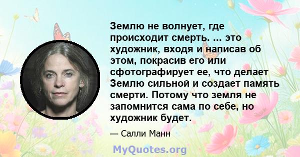 Землю не волнует, где происходит смерть. ... это художник, входя и написав об этом, покрасив его или сфотографирует ее, что делает Землю сильной и создает память смерти. Потому что земля не запомнится сама по себе, но