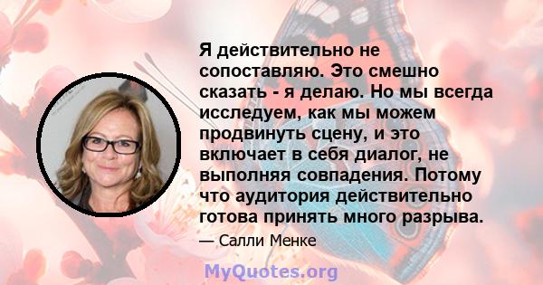 Я действительно не сопоставляю. Это смешно сказать - я делаю. Но мы всегда исследуем, как мы можем продвинуть сцену, и это включает в себя диалог, не выполняя совпадения. Потому что аудитория действительно готова