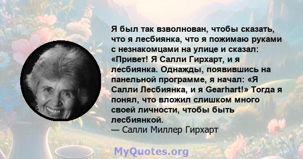 Я был так взволнован, чтобы сказать, что я лесбиянка, что я пожимаю руками с незнакомцами на улице и сказал: «Привет! Я Салли Гирхарт, и я лесбиянка. Однажды, появившись на панельной программе, я начал: «Я Салли