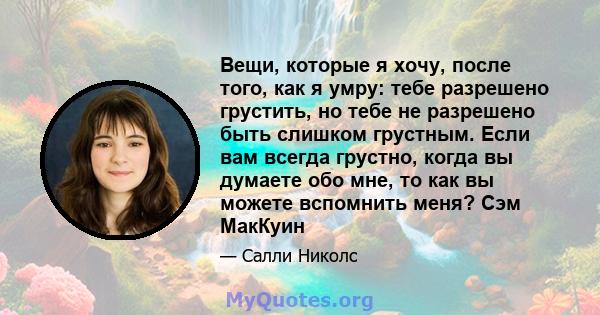 Вещи, которые я хочу, после того, как я умру: тебе разрешено грустить, но тебе не разрешено быть слишком грустным. Если вам всегда грустно, когда вы думаете обо мне, то как вы можете вспомнить меня? Сэм МакКуин