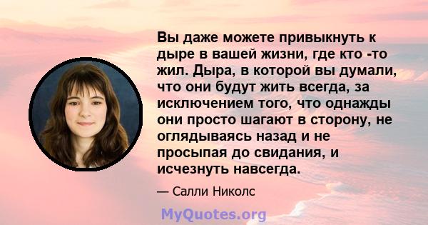 Вы даже можете привыкнуть к дыре в вашей жизни, где кто -то жил. Дыра, в которой вы думали, что они будут жить всегда, за исключением того, что однажды они просто шагают в сторону, не оглядываясь назад и не просыпая до