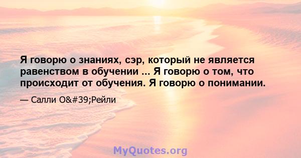 Я говорю о знаниях, сэр, который не является равенством в обучении ... Я говорю о том, что происходит от обучения. Я говорю о понимании.