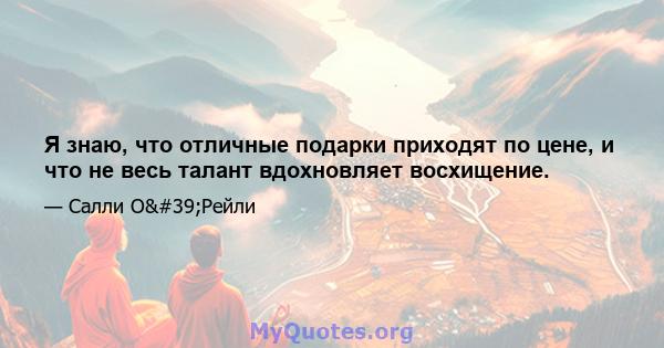 Я знаю, что отличные подарки приходят по цене, и что не весь талант вдохновляет восхищение.