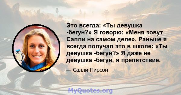 Это всегда: «Ты девушка -бегун?» Я говорю: «Меня зовут Салли на самом деле». Раньше я всегда получал это в школе: «Ты девушка -бегун?» Я даже не девушка -бегун, я препятствие.