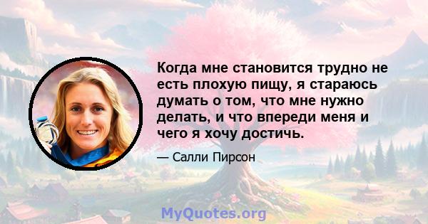 Когда мне становится трудно не есть плохую пищу, я стараюсь думать о том, что мне нужно делать, и что впереди меня и чего я хочу достичь.