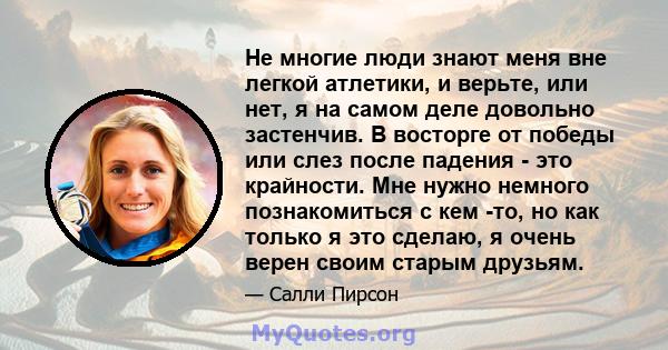 Не многие люди знают меня вне легкой атлетики, и верьте, или нет, я на самом деле довольно застенчив. В восторге от победы или слез после падения - это крайности. Мне нужно немного познакомиться с кем -то, но как только 