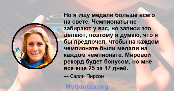 Но я ищу медали больше всего на свете. Чемпионаты не забирают у вас, но записи это делают, поэтому я думаю, что я бы предпочел, чтобы на каждом чемпионате были медали на каждом чемпионате. Мировой рекорд будет бонусом,