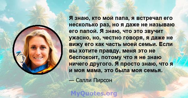 Я знаю, кто мой папа, я встречал его несколько раз, но я даже не называю его папой. Я знаю, что это звучит ужасно, но, честно говоря, я даже не вижу его как часть моей семьи. Если вы хотите правду, меня это не