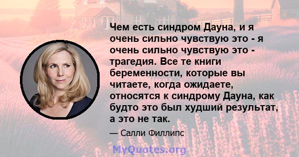 Чем есть синдром Дауна, и я очень сильно чувствую это - я очень сильно чувствую это - трагедия. Все те книги беременности, которые вы читаете, когда ожидаете, относятся к синдрому Дауна, как будто это был худший