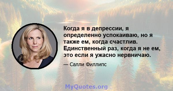 Когда я в депрессии, я определенно успокаиваю, но я также ем, когда счастлив. Единственный раз, когда я не ем, это если я ужасно нервничаю.