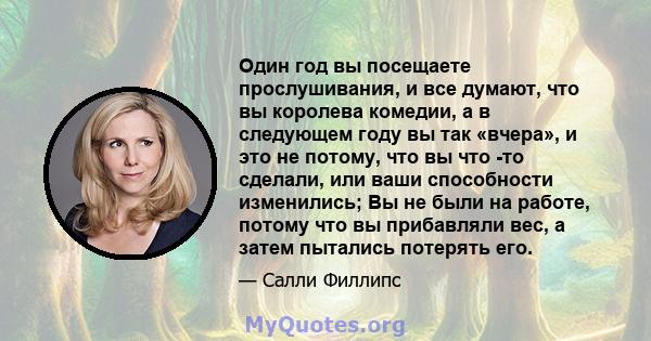 Один год вы посещаете прослушивания, и все думают, что вы королева комедии, а в следующем году вы так «вчера», и это не потому, что вы что -то сделали, или ваши способности изменились; Вы не были на работе, потому что