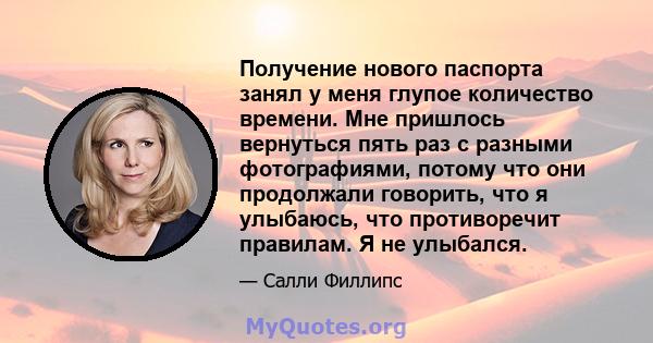 Получение нового паспорта занял у меня глупое количество времени. Мне пришлось вернуться пять раз с разными фотографиями, потому что они продолжали говорить, что я улыбаюсь, что противоречит правилам. Я не улыбался.