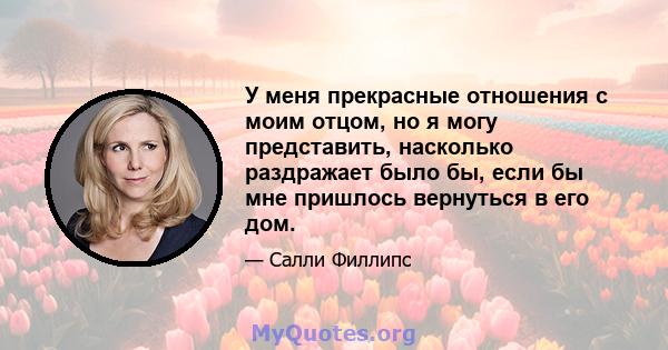 У меня прекрасные отношения с моим отцом, но я могу представить, насколько раздражает было бы, если бы мне пришлось вернуться в его дом.