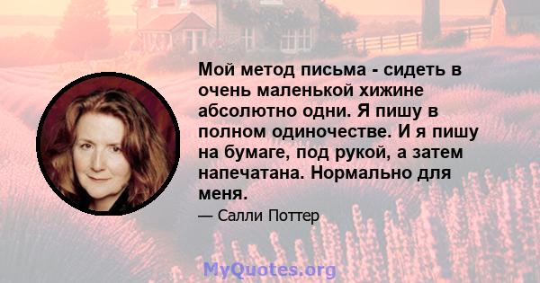 Мой метод письма - сидеть в очень маленькой хижине абсолютно одни. Я пишу в полном одиночестве. И я пишу на бумаге, под рукой, а затем напечатана. Нормально для меня.