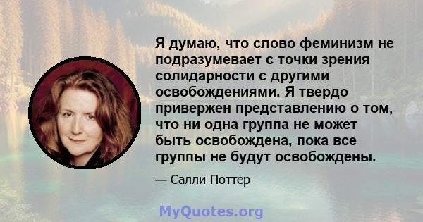 Я думаю, что слово феминизм не подразумевает с точки зрения солидарности с другими освобождениями. Я твердо привержен представлению о том, что ни одна группа не может быть освобождена, пока все группы не будут