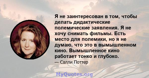 Я не заинтересован в том, чтобы делать дидактические полемические заявления. Я не хочу снимать фильмы. Есть место для полемики, но я не думаю, что это в вымышленном кино. Вымышленное кино работает тонко и глубоко.