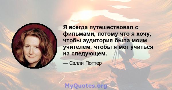 Я всегда путешествовал с фильмами, потому что я хочу, чтобы аудитория была моим учителем, чтобы я мог учиться на следующем.