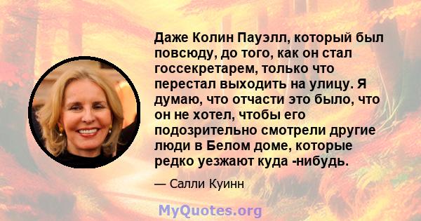 Даже Колин Пауэлл, который был повсюду, до того, как он стал госсекретарем, только что перестал выходить на улицу. Я думаю, что отчасти это было, что он не хотел, чтобы его подозрительно смотрели другие люди в Белом