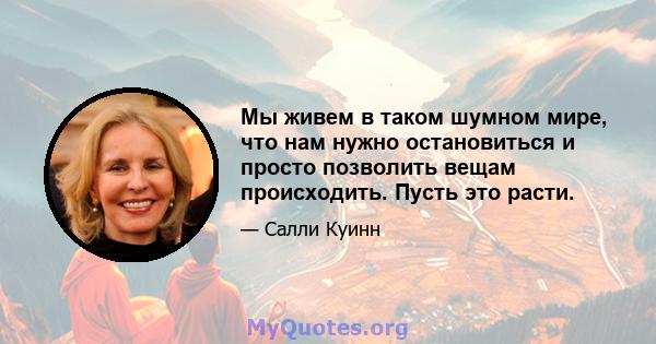 Мы живем в таком шумном мире, что нам нужно остановиться и просто позволить вещам происходить. Пусть это расти.