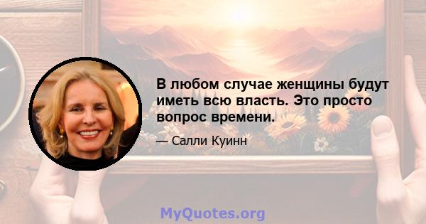 В любом случае женщины будут иметь всю власть. Это просто вопрос времени.