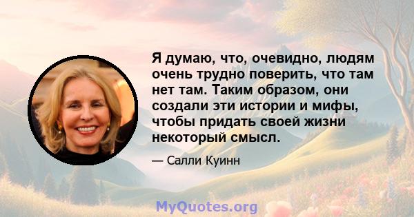 Я думаю, что, очевидно, людям очень трудно поверить, что там нет там. Таким образом, они создали эти истории и мифы, чтобы придать своей жизни некоторый смысл.