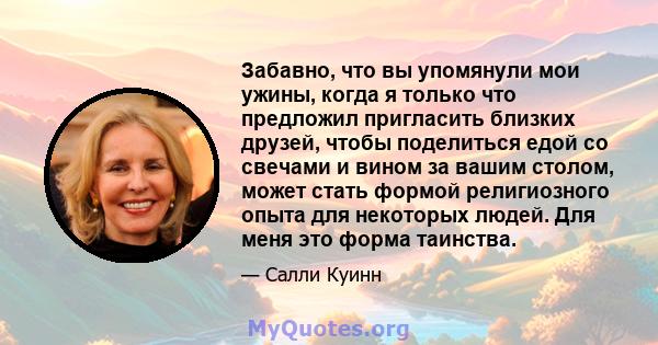 Забавно, что вы упомянули мои ужины, когда я только что предложил пригласить близких друзей, чтобы поделиться едой со свечами и вином за вашим столом, может стать формой религиозного опыта для некоторых людей. Для меня