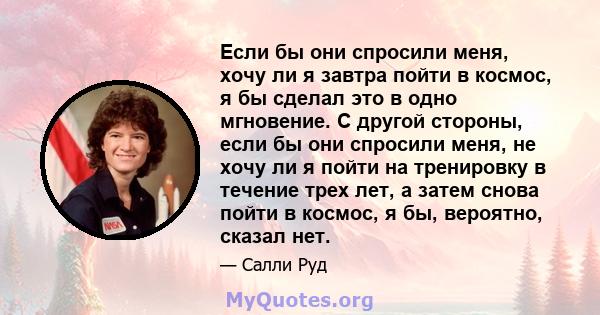 Если бы они спросили меня, хочу ли я завтра пойти в космос, я бы сделал это в одно мгновение. С другой стороны, если бы они спросили меня, не хочу ли я пойти на тренировку в течение трех лет, а затем снова пойти в