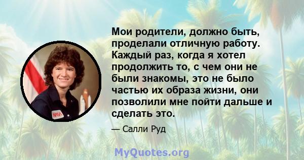 Мои родители, должно быть, проделали отличную работу. Каждый раз, когда я хотел продолжить то, с чем они не были знакомы, это не было частью их образа жизни, они позволили мне пойти дальше и сделать это.