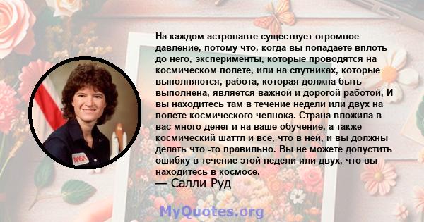 На каждом астронавте существует огромное давление, потому что, когда вы попадаете вплоть до него, эксперименты, которые проводятся на космическом полете, или на спутниках, которые выполняются, работа, которая должна