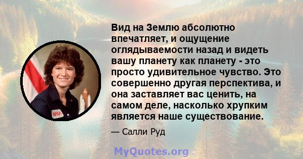 Вид на Землю абсолютно впечатляет, и ощущение оглядываемости назад и видеть вашу планету как планету - это просто удивительное чувство. Это совершенно другая перспектива, и она заставляет вас ценить, на самом деле,