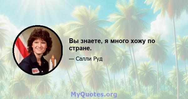 Вы знаете, я много хожу по стране.