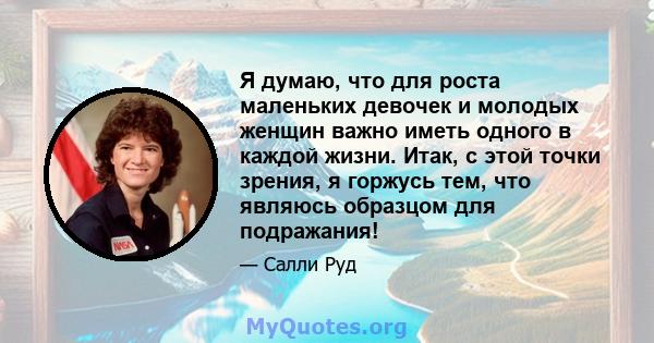 Я думаю, что для роста маленьких девочек и молодых женщин важно иметь одного в каждой жизни. Итак, с этой точки зрения, я горжусь тем, что являюсь образцом для подражания!