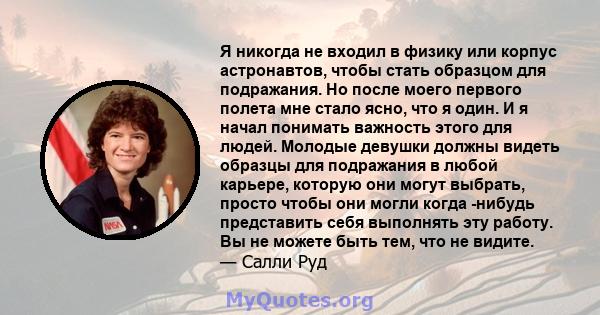 Я никогда не входил в физику или корпус астронавтов, чтобы стать образцом для подражания. Но после моего первого полета мне стало ясно, что я один. И я начал понимать важность этого для людей. Молодые девушки должны